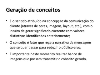 Geração de conceitos
• É o sentido atribuído na concepção da comunicação do
  cliente (através de cores, imagens, layout, etc.), com o
  intuito de gerar significado coerente com valores
  distintivos identificados anteriormente;
• O conceito é fator que rege a narrativa da mensagem
  que se quer passar para seduzir o público-alvo;
• É importante neste momento realizar banco de
  imagens que possam transmitir o conceito gerado.
 