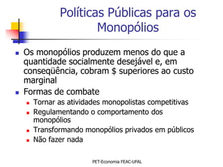 Políticas Públicas para os
                       Monopólios
   Os monopólios produzem menos do que a
    quantidade socialmente desejável e, em
    conseqüência, cobram $ superiores ao custo
    marginal
   Formas de combate
       Tornar as atividades monopolistas competitivas
       Regulamentando o comportamento dos
        monopólios
       Transformando monopólios privados em públicos
       Não fazer nada

                        PET-Economia FEAC-UFAL
 