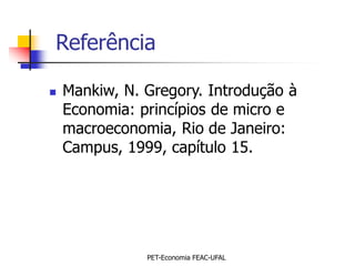 Referência

   Mankiw, N. Gregory. Introdução à
    Economia: princípios de micro e
    macroeconomia, Rio de Janeiro:
    Campus, 1999, capítulo 15.




               PET-Economia FEAC-UFAL
 