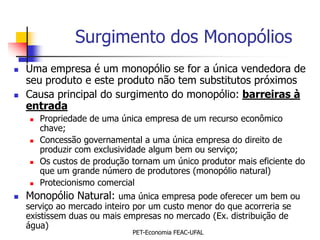 Surgimento dos Monopólios
   Uma empresa é um monopólio se for a única vendedora de
    seu produto e este produto não tem substitutos próximos
   Causa principal do surgimento do monopólio: barreiras à
    entrada
       Propriedade de uma única empresa de um recurso econômico
        chave;
       Concessão governamental a uma única empresa do direito de
        produzir com exclusividade algum bem ou serviço;
       Os custos de produção tornam um único produtor mais eficiente do
        que um grande número de produtores (monopólio natural)
       Protecionismo comercial
   Monopólio Natural: uma única empresa pode oferecer um bem ou
    serviço ao mercado inteiro por um custo menor do que acorreria se
    existissem duas ou mais empresas no mercado (Ex. distribuição de
    água)
                              PET-Economia FEAC-UFAL
 