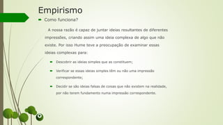 Empirismo
 Como funciona?
A nossa razão é capaz de juntar ideias resultantes de diferentes
impressões, criando assim uma ideia complexa de algo que não
existe. Por isso Hume teve a preocupação de examinar essas
ideias complexas para:
 Descobrir as ideias simples que as constituem;
 Verificar se essas ideias simples têm ou não uma impressão
correspondente;
 Decidir se são ideias falsas de coisas que não existem na realidade,
por não terem fundamento numa impressão correspondente.
 