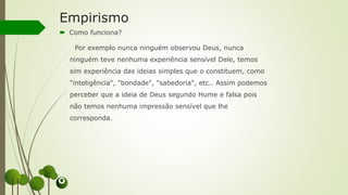 Empirismo
 Como funciona?
Por exemplo nunca ninguém observou Deus, nunca
ninguém teve nenhuma experiência sensível Dele, temos
sim experiência das ideias simples que o constituem, como
"inteligência", "bondade", "sabedoria", etc.. Assim podemos
perceber que a ideia de Deus segundo Hume e falsa pois
não temos nenhuma impressão sensível que lhe
corresponda.
 