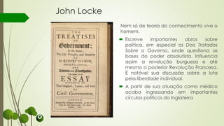 John Locke
Nem só de teoria do conhecimento vive o
homem.
 Escreve importantes obras sobre
política, em especial os Dois Tratados
Sobre o Governo, onde questiona as
bases do poder absolutista. Influencia
assim a revolução burguesa e até
mesmo a posterior Revolução Francesa.
É notável sua discussão sobre a luta
pela liberdade individual.
 A partir de sua atuação como médico
acaba ingressando em importantes
círculos políticos da Inglaterra
 