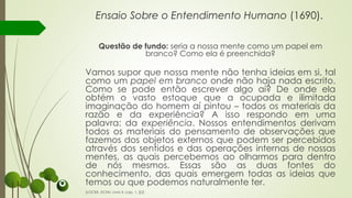 Ensaio Sobre o Entendimento Humano (1690).
Questão de fundo: seria a nossa mente como um papel em
branco? Como ela é preenchida?
Vamos supor que nossa mente não tenha ideias em si, tal
como um papel em branco onde não haja nada escrito.
Como se pode então escrever algo aí? De onde ela
obtém o vasto estoque que a ocupada e ilimitada
imaginação do homem aí pintou – todos os materiais da
razão e da experiência? A isso respondo em uma
palavra: da experiência. Nossos entendimentos derivam
todos os materiais do pensamento de observações que
fazemos dos objetos externos que podem ser percebidos
através dos sentidos e das operações internas de nossas
mentes, as quais percebemos ao olharmos para dentro
de nós mesmos. Essas são as duas fontes do
conhecimento, das quais emergem todas as ideias que
temos ou que podemos naturalmente ter.
(LOCKE, ECHU, Livro II, cap. 1, §2)
 