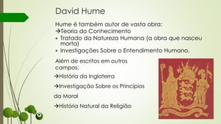 David Hume
Hume é também autor de vasta obra:
Teoria do Conhecimento
 Tratado da Natureza Humana (a obra que nasceu
morta)
 Investigações Sobre o Entendimento Humano.
Além de escritos em outros
campos:
História da Inglaterra
Investigação Sobre os Princípios
da Moral
História Natural da Religião
 