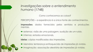 Como conhecemos as coisas?
PERCEPÇÕES – a experiência é a única fonte de conhecimentos.
Impressões: dados fornecidos pelos sentidos e produções
mentais.
 externas: visão de uma paisagem; audição de um ruído.
 internas: estados emocionais.
Ideias: cópias modificadas das impressões.
 Memória: lembrança enfraquecida de impressões já vividas.
 Imaginação: associação aleatória de impressões já vividas.
Investigações sobre o entendimento
humano (1748)
 