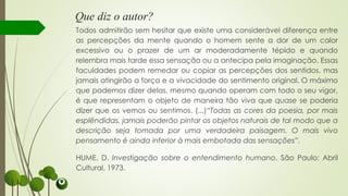 Que diz o autor?
Todos admitirão sem hesitar que existe uma considerável diferença entre
as percepções da mente quando o homem sente a dor de um calor
excessivo ou o prazer de um ar moderadamente tépido e quando
relembra mais tarde essa sensação ou a antecipa pela imaginação. Essas
faculdades podem remedar ou copiar as percepções dos sentidos, mas
jamais atingirão a força e a vivacidade do sentimento original. O máximo
que podemos dizer delas, mesmo quando operam com todo o seu vigor,
é que representam o objeto de maneira tão viva que quase se poderia
dizer que os vemos ou sentimos. (...)“Todas as cores da poesia, por mais
esplêndidas, jamais poderão pintar os objetos naturais de tal modo que a
descrição seja tomada por uma verdadeira paisagem. O mais vivo
pensamento é ainda inferior à mais embotada das sensações”.
HUME, D. Investigação sobre o entendimento humano. São Paulo: Abril
Cultural, 1973.
 