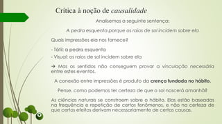 Crítica à noção de causalidade
Analisemos a seguinte sentença:
A pedra esquenta porque os raios de sol incidem sobre ela
Quais impressões ela nos fornece?
- Tátil: a pedra esquenta
- Visual: os raios de sol incidem sobre ela
 Mas os sentidos não conseguem provar a vinculação necessária
entre estes eventos.
A conexão entre impressões é produto da crença fundada no hábito.
Pense, como podemos ter certeza de que o sol nascerá amanhã?
As ciências naturais se constroem sobre o hábito. Elas estão baseadas
na frequência e repetição de certos fenômenos, e não na certeza de
que certos efeitos derivam necessariamente de certas causas.
 