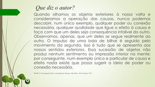 Que diz o autor?
Quando olhamos os objetos exteriores à nossa volta e
consideramos a operação das causas, nunca podemos
descobrir, num único exemplo, qualquer poder ou conexão
necessária, qualquer qualidade que ligue o efeito à causa e
faça com que um deles seja consequência infalível do outro.
Observamos, apenas, que um deles se segue realmente ao
outro. O impulso de uma bola de bilhar é seguido pelo
movimento da segunda. Isso é tudo que se apresenta aos
nossos sentidos exteriores. Essa sucessão de objetos não
produz nenhum sentimento ou impressão interior na mente:
por conseguinte, num exemplo único e particular de causa e
efeito nada existe que possa sugerir a ideia de poder ou
conexão necessária.
HUME, D. Investigação Sobre o Entendimento Humano. São Paulo: Abril Cultural, 1973.
 