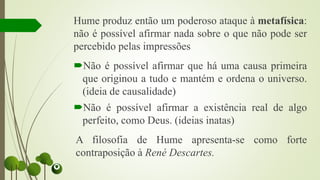 Hume produz então um poderoso ataque à metafísica:
não é possível afirmar nada sobre o que não pode ser
percebido pelas impressões
Não é possível afirmar que há uma causa primeira
que originou a tudo e mantém e ordena o universo.
(ideia de causalidade)
Não é possível afirmar a existência real de algo
perfeito, como Deus. (ideias inatas)
A filosofia de Hume apresenta-se como forte
contraposição à René Descartes.
 