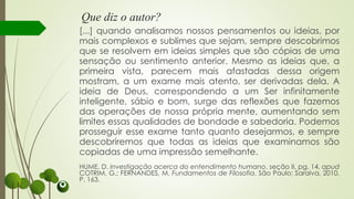Que diz o autor?
[...] quando analisamos nossos pensamentos ou ideias, por
mais complexos e sublimes que sejam, sempre descobrimos
que se resolvem em ideias simples que são cópias de uma
sensação ou sentimento anterior. Mesmo as ideias que, a
primeira vista, parecem mais afastadas dessa origem
mostram, a um exame mais atento, ser derivadas dela. A
ideia de Deus, correspondendo a um Ser infinitamente
inteligente, sábio e bom, surge das reflexões que fazemos
das operações de nossa própria mente, aumentando sem
limites essas qualidades de bondade e sabedoria. Podemos
prosseguir esse exame tanto quanto desejarmos, e sempre
descobriremos que todas as ideias que examinamos são
copiadas de uma impressão semelhante.
HUME, D. Investigação acerca do entendimento humano, seção II, pg. 14, apud
COTRIM, G.; FERNANDES, M. Fundamentos de Filosofia. São Paulo: Saraiva, 2010.
P. 163.
 