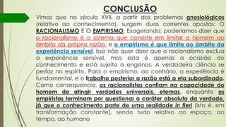 CONCLUSÃO
Vimos que no século XVII, a partir dos problemas gnosiológicos
(relativo ao conhecimento), surgem duas correntes opostas: O
RACIONALISMO E O EMPIRISMO. Exagerando, poderíamos dizer que
o racionalismo é o sistema que consiste em limitar o homem ao
âmbito da própria razão, e o empirismo é que limita ao âmbito da
experiência sensível. Isso não quer dizer que o racionalismo exclua
a experiência sensível, mas esta é apenas a ocasião do
conhecimento e está sujeito a enganos. A verdadeira ciência se
perfaz no espírito. Para o empirismo, ao contrário, a experiência é
fundamental, e o trabalho posterior a razão está a ela subordinado.
Como consequencia, os racionalistas confiam na capacidade do
homem de atingir verdades universais, eternas, enquanto os
empiristas terminam por questionar o caráter absoluto da verdade,
já que o conhecimento parte de uma realidade in fieri (isto é, em
transformação constante), sendo tudo relativo ao espaço, ao
tempo, ao humano
 