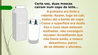Certa vez, duas moscas
caíram num copo de leite...
A primeira era forte e
valente. Assim, logo ao cair,
nadou até a borda do copo.
Como a superfície era muito
lisa e suas asas estavam
molhadas, não conseguiu
escapar. Acreditando que
não havia saída, a mosca
desanimou, parou
de se debater e afundou.
 