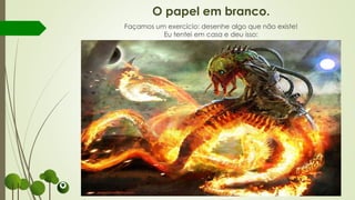 O papel em branco.
Façamos um exercício: desenhe algo que não existe!
Eu tentei em casa e deu isso:
 