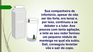 Sua companheira de
infortúnio, apesar de não
ser tão forte, era tenaz e,
por isso, continuou a se
debater e a lutar. Aos
poucos com tanta agitação,
o leite ao seu redor formou
um pequeno nódulo de
manteiga no qual ela subiu.
Dali, conseguiu levantar
vôo e sair do copo.
 