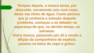 Tempos depois, a mosca tenaz, por
descuido, novamente caiu num copo,
desta vez cheio de água. Como pensou
que já conhecia a solução daquele
problema, começou a se debater na
esperança de que, no devido tempo, se
salvasse.
Outra mosca, passando por ali e vendo a
aflição da companheira de espécie,
pousou na beira do copo e gritou:
 