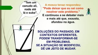 SOLUÇÕES DO PASSADO, EM
CONTEXTOS DIFERENTES,
PODEM TRANSFORMAR-SE
EM PROBLEMAS.
SE A SITUAÇÃO SE MODIFICOU,
DÊ UM JEITO DE MUDAR.
"Tem um
canudo ali,
nade até
lá e suba".
A mosca tenaz respondeu:
"Pode deixar que eu sei como
resolver este problema."
E continuou a se debater mais
e mais até que, exausta,
afundou na água.
 