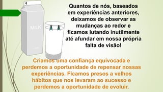 Quantos de nós, baseados
em experiências anteriores,
deixamos de observar as
mudanças ao redor e
ficamos lutando inutilmente
até afundar em nossa própria
falta de visão!
Criamos uma confiança equivocada e
perdemos a oportunidade de repensar nossas
experiências. Ficamos presos a velhos
hábitos que nos levaram ao sucesso e
perdemos a oportunidade de evoluir.
 