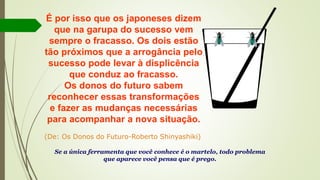 É por isso que os japoneses dizem
que na garupa do sucesso vem
sempre o fracasso. Os dois estão
tão próximos que a arrogância pelo
sucesso pode levar à displicência
que conduz ao fracasso.
Os donos do futuro sabem
reconhecer essas transformações
e fazer as mudanças necessárias
para acompanhar a nova situação.
(De: Os Donos do Futuro-Roberto Shinyashiki)
Se a única ferramenta que você conhece é o martelo, todo problema
que aparece você pensa que é prego.
 