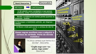 Essas regras auxiliam-nos a adquirir a
certeza da verdade. Parte da dúvida
metódica
René Descartes
MÉTODO CARTESIANO
1) Só admitir como verdadeiro o que parece
evidente, evitar a precipitação e a prevenção
2) Dividir o problema em tantas partes quantas as
possíveis - análise
3) Recompor a totalidade subindo por degraus -
síntese
4) Rever o todo para se ter a certeza de não há
erro.
”A única certeza que tenho é a
dúvida”. Descartes.
Racionalista
“Cogito ergo sum = eu
penso, logo existo”.
Descartes
 