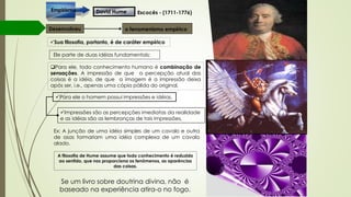 David HumeEmpirismo
o fenomenismo empíricoDesenvolveu
Sua filosofia, portanto, é de caráter empírico
Ele parte de duas idéias fundamentais:
Para ele, todo conhecimento humano é combinação de
sensações. A impressão de que a percepção atual das
coisas é a idéia, de que a imagem é a impressão deixa
após ser, i.e., apenas uma cópia pálida do original.
Para ele o homem possui impressões e idéias.
Impressões são as percepções imediatas da realidade
e as idéias são as lembranças de tais impressões.
Escocês - (1711-1776)
Ex: A junção de uma idéia simples de um cavalo e outra
de asas formariam uma idéia complexa de um cavalo
alado.
A filosofia de Hume assume que todo conhecimento é reduzido
ao sentido, que nos proporciona os fenômenos, as aparências
das coisas.
Se um livro sobre doutrina divina, não é
baseado na experiência atira-o no fogo.
 