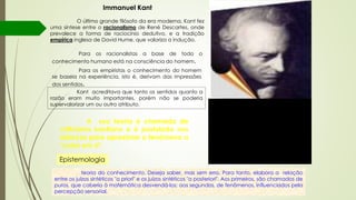 Immanuel Kant
O último grande filósofo da era moderna, Kant fez
uma síntese entre o racionalismo de René Descartes, onde
prevalece a forma de raciocínio dedutivo, e a tradição
empírica inglesa de David Hume, que valoriza a indução.
Para os racionalistas a base de todo o
conhecimento humano está na consciência do homem.
Para os empiristas o conhecimento do homem
se baseia na experiência, isto é, derivam das impressões
dos sentidos.
Kant acreditava que tanto os sentidos quanto a
razão eram muito importantes, porém não se poderia
supervalorizar um ou outro atributo. "Só a crítica pode cortar pela raiz o
materialismo, o fatalismo, o ateísmo, a
incredulidade dos espíritos fortes, o
fanatismo e a superstição, que se
podem tornar nocivos a todos e, por
último, também o idealismo e o
cepticismo, que são sobretudo
perigosos para as escolas e
dificilmente se propagam no público"
Kant, Crítica da razão pura, B XXXIV[1]
teoria do conhecimento. Deseja saber, mas sem erro. Para tanto, elabora a relação
entre os juízos sintéticos "a priori" e os juízos sintéticos "a posteriori". Aos primeiros, são chamados de
puros, que caberia à matemática desvendá-los; aos segundos, de fenômenos, influenciados pela
percepção sensorial.
Epistemologia
A sua teoria é chamada de
criticismo kantiano e é postulada nos
esforços para aproximar o fenômeno a
"coisa em si".
 