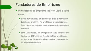 Fundadores do Empirismo
 Os Fundadores do Empirismo são John Locke e David
Hume.
 David Hume nasceu em Edimburgo 1711 e morreu em
Edimburgo em 1776. Foi um filósofo e historiador que
ficou conhecido pelo seu empirismo radical e cepticismo
filosófico.
 John Locke nasceu em Wrington em 1632 e morreu em
Harlow em 1704. Foi um filósofo inglês e um ideólogo
do liberismo, foi considerado o principal representante
do empirismo britânico.
 