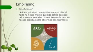 Empirismo
 Como funciona?
A ideia principal do empirismo é que não há
nada na nossa mente que não tenha passado
pelos nossos sentidos. Isto é, temos de usar os
nossos sentidos para obtermos conhecimento.
 