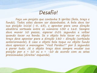 Desafio!
Faça um projeto que contenha 3 sprites (bola, traço e
fundo). Todos estes devem ser desenhados. A bola deve ter
sua posição inicial (-8, 63), e apontar para uma direção
aleatória sorteada entre os números 130 e 165. Sempre
deve mover 10 passos, esperar 0.01 segundos e voltar
quando tocar na borda. Se o objeto bola tocar no objeto
traço deve apontar para a direção 180 + direção (sorteada
anteriormente). E caso o objeto bola toque no objeto fundo
deve aparecer a mensagem “Você Perdeu!!” por 2 segundos
e parar tudo. Já o objeto traço deve sempre mudar sua
posição por x = 10 ou x = -10 de acordo com as setas
pressionadas (direita/ esquerda).
 