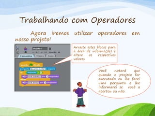 Trabalhando com Operadores
Agora iremos utilizar operadores em
nosso projeto!
Arraste estes blocos para
a área de informações e
altere os respectivos
valores.
Você notará que
quando o projeto for
executado eu lhe farei
uma pergunta e lhe
informarei se você a
acertou ou não.
 