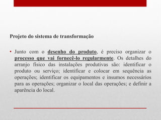 Projeto do sistema de transformação
• Junto com o desenho do produto, é preciso organizar o
processo que vai fornecê-lo regularmente. Os detalhes do
arranjo físico das instalações produtivas são: identificar o
produto ou serviço; identificar e colocar em sequência as
operações; identificar os equipamentos e insumos necessários
para as operações; organizar o local das operações; e definir a
aparência do local.
 