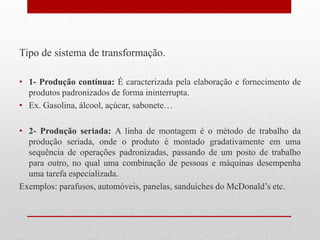 Tipo de sistema de transformação.
• 1- Produção contínua: É caracterizada pela elaboração e fornecimento de
produtos padronizados de forma ininterrupta.
• Ex. Gasolina, álcool, açúcar, sabonete…
• 2- Produção seriada: A linha de montagem é o método de trabalho da
produção seriada, onde o produto é montado gradativamente em uma
sequência de operações padronizadas, passando de um posto de trabalho
para outro, no qual uma combinação de pessoas e máquinas desempenha
uma tarefa especializada.
Exemplos: parafusos, automóveis, panelas, sanduíches do McDonald’s etc.
 