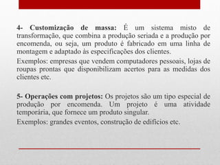 4- Customização de massa: É um sistema misto de
transformação, que combina a produção seriada e a produção por
encomenda, ou seja, um produto é fabricado em uma linha de
montagem e adaptado às especificações dos clientes.
Exemplos: empresas que vendem computadores pessoais, lojas de
roupas prontas que disponibilizam acertos para as medidas dos
clientes etc.
5- Operações com projetos: Os projetos são um tipo especial de
produção por encomenda. Um projeto é uma atividade
temporária, que fornece um produto singular.
Exemplos: grandes eventos, construção de edifícios etc.
 