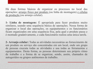 Há duas formas básicas de organizar os processos no local das
operações: arranjo físico por produto (ou linha de montagem) e células
de produção (ou arranjo celular).
1- Linha de montagem: É apropriada para fazer produtos muito
similares, usando uma sequência básica de operações. Nessa forma de
organizar o local das operações, os equipamentos e os funcionários
ficam organizados em uma sequência fixa, pela qual o produto passa e
é montado gradativamente, e cada funcionário realiza uma única tarefa.
2- Arranjo celular: Todas as atividades necessárias ao fornecimento de
um produto ou serviço são concentradas em um local, onde um grupo
de pessoas executa todas as atividades e usa todas as ferramentas e
equipamentos. Desta forma, as pessoas determinam seu próprio ritmo
de trabalho e a forma de se organizar, sendo, assim, chamados de
autogeridos ou grupos autônomos de trabalho.
 
