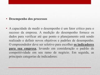• Desempenho dos processos
• A capacidade de medir o desempenho é um fator crítico para o
sucesso da empresa. A medição do desempenho fornece os
dados para verificar até que ponto o planejamento está sendo
realizado e definir novos objetivos e padrões de desempenho.
O empreendedor deve ser seletivo para escolher os indicadores
para sua empresa, levando em consideração o padrão de
competitividade em seu ramo de negócio. Em seguida, as
principais categorias de indicadores:
 