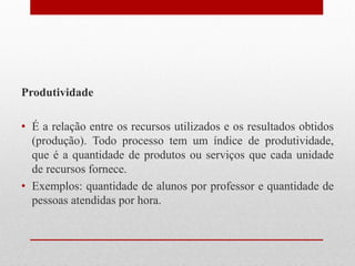 Produtividade
• É a relação entre os recursos utilizados e os resultados obtidos
(produção). Todo processo tem um índice de produtividade,
que é a quantidade de produtos ou serviços que cada unidade
de recursos fornece.
• Exemplos: quantidade de alunos por professor e quantidade de
pessoas atendidas por hora.
 
