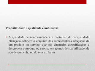 Produtividade e qualidade combinadas
• A qualidade de conformidade e a contrapartida da qualidade
planejada definem o conjunto das características desejadas de
um produto ou serviço, que são chamadas especificações e
descrevem o produto ou serviço em termos de sua utilidade, de
seu desempenho ou de seus atributos
 