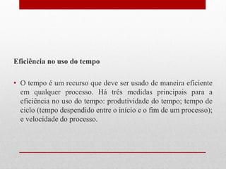 Eficiência no uso do tempo
• O tempo é um recurso que deve ser usado de maneira eficiente
em qualquer processo. Há três medidas principais para a
eficiência no uso do tempo: produtividade do tempo; tempo de
ciclo (tempo despendido entre o início e o fim de um processo);
e velocidade do processo.
 