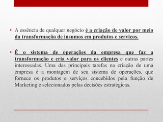 • A essência de qualquer negócio é a criação de valor por meio
da transformação de insumos em produtos e serviços.
• É o sistema de operações da empresa que faz a
transformação e cria valor para os clientes e outras partes
interessadas. Uma das principais tarefas na criação de uma
empresa é a montagem de seu sistema de operações, que
fornece os produtos e serviços concebidos pela função de
Marketing e selecionados pelas decisões estratégicas.
 