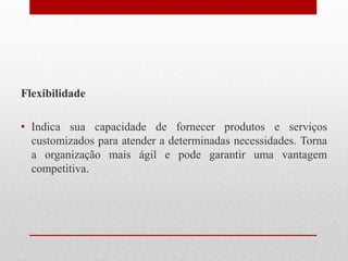 Flexibilidade
• Indica sua capacidade de fornecer produtos e serviços
customizados para atender a determinadas necessidades. Torna
a organização mais ágil e pode garantir uma vantagem
competitiva.
 