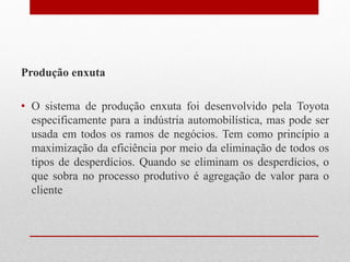 Produção enxuta
• O sistema de produção enxuta foi desenvolvido pela Toyota
especificamente para a indústria automobilística, mas pode ser
usada em todos os ramos de negócios. Tem como princípio a
maximização da eficiência por meio da eliminação de todos os
tipos de desperdícios. Quando se eliminam os desperdícios, o
que sobra no processo produtivo é agregação de valor para o
cliente
 