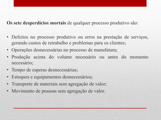 Os sete desperdícios mortais de qualquer processo produtivo são:
• Defeitos no processo produtivo ou erros na prestação de serviços,
gerando custos de retrabalho e problemas para os clientes;
• Operações desnecessárias no processo de manufatura;
• Produção acima do volume necessário ou antes do momento
necessário;
• Tempo de esperas desnecessárias;
• Estoques e equipamentos desnecessários;
• Transporte de materiais sem agregação de valor;
• Movimento de pessoas sem agregação de valor.
 