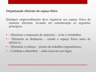 Organização eficiente do espaço físico
Qualquer empreendimento deve organizar seu espaço físico de
maneira eficiente, levando em consideração os seguintes
princípios:
• - Minimize o manuseio de materiais – evite o retrabalho;
• - Minimize as distâncias – estude o espaço físico antes de
utilizá-lo;
• - Minimize o esforço – postos de trabalhos ergonômicos;
• - Combata a desordem – cada coisa em seu lugar;
 