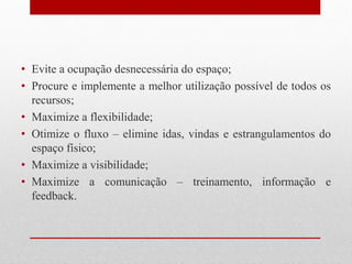 • Evite a ocupação desnecessária do espaço;
• Procure e implemente a melhor utilização possível de todos os
recursos;
• Maximize a flexibilidade;
• Otimize o fluxo – elimine idas, vindas e estrangulamentos do
espaço físico;
• Maximize a visibilidade;
• Maximize a comunicação – treinamento, informação e
feedback.
 