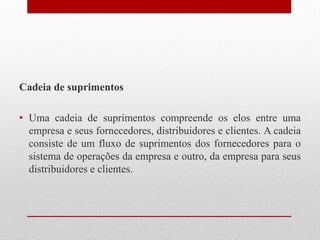 Cadeia de suprimentos
• Uma cadeia de suprimentos compreende os elos entre uma
empresa e seus fornecedores, distribuidores e clientes. A cadeia
consiste de um fluxo de suprimentos dos fornecedores para o
sistema de operações da empresa e outro, da empresa para seus
distribuidores e clientes.
 