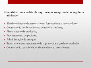 Administrar uma cadeia de suprimentos compreende as seguintes
atividades:
• Estabelecimento de parcerias com fornecedores e revendedores;
• Coordenação do fornecimento de matérias-primas;
• Planejamento da produção;
• Processamento de pedidos;
• Administração de estoques;
• Transporte e armazenamento de suprimentos e produtos acabados;
• Coordenação das atividades de atendimento dos clientes.
 