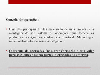 Conceito de operações:
• Uma das principais tarefas na criação de uma empresa é a
montagem de seu sistema de operações, que fornece os
produtos e serviços concebidos pela função de Marketing e
selecionados pelas decisões estratégicas.
• O sistema de operações faz a transformação e cria valor
para os clientes e outras partes interessadas da empresa.
 