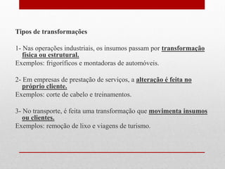 Tipos de transformações
1- Nas operações industriais, os insumos passam por transformação
física ou estrutural.
Exemplos: frigoríficos e montadoras de automóveis.
2- Em empresas de prestação de serviços, a alteração é feita no
próprio cliente.
Exemplos: corte de cabelo e treinamentos.
3- No transporte, é feita uma transformação que movimenta insumos
ou clientes.
Exemplos: remoção de lixo e viagens de turismo.
 