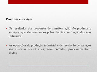 Produtos e serviços
• Os resultados dos processos de transformação são produtos e
serviços, que são comprados pelos clientes em função das suas
utilidades.
• As operações de produção industrial e de prestação de serviços
são sistemas semelhantes, com entradas, processamento e
saídas.
 