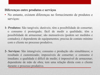Diferenças entre produtos e serviços
• No entanto, existem diferenças no fornecimento de produtos e
serviços:
1- Produtos: São tangíveis; duráveis; têm a possibilidade de consertar;
o consumo é postergado; fácil de medir a qualidade; têm a
possibilidade de armazenar; são mensuráveis (podem ser medidos e
contados); é dependente de equipamentos; precisa de contato mínimo
com o cliente no processo produtivo.
2- Serviços: São intangíveis; consumo e produção são simultâneos; o
resultado é customizado; impossíveis de consertar; o consumo é
imediato; a qualidade é difícil de medir; é impossível de armazenar;
dependente de mão de obra; tem uma relação direta com o cliente
durante o processo produtivo.
 